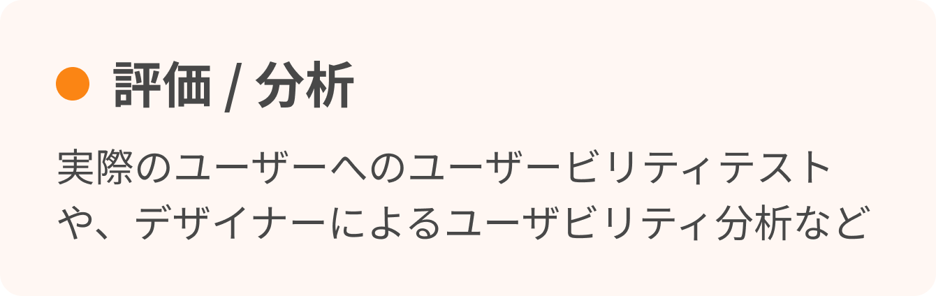 評価 / 分析　実際のユーザーへのユーザービリティテストや、デザイナーによるユーザビリティ分析など