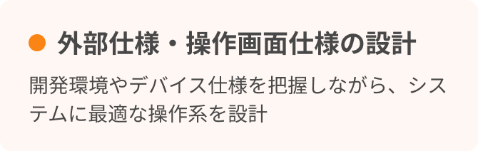 外部仕様・操作画面仕様の設計　開発環境やデバイス仕様を把握しながら、システムに最適な操作系を設計